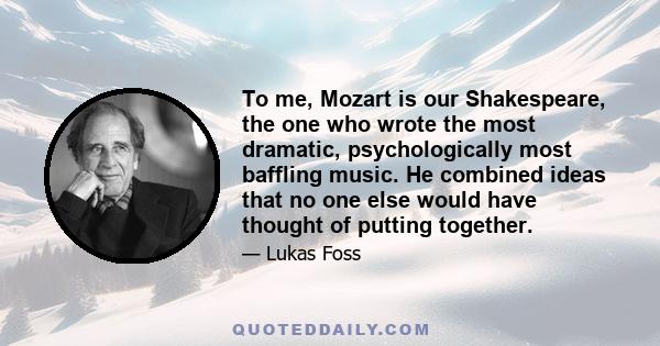 To me, Mozart is our Shakespeare, the one who wrote the most dramatic, psychologically most baffling music. He combined ideas that no one else would have thought of putting together.