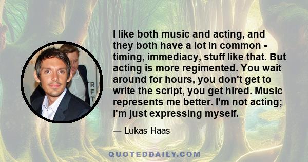 I like both music and acting, and they both have a lot in common - timing, immediacy, stuff like that. But acting is more regimented. You wait around for hours, you don't get to write the script, you get hired. Music