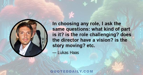 In choosing any role, I ask the same questions: what kind of part is it? is the role challenging? does the director have a vision? is the story moving? etc.