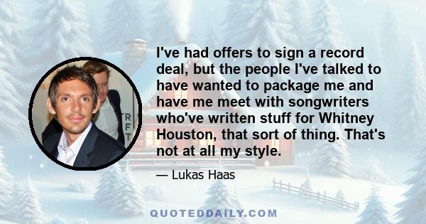 I've had offers to sign a record deal, but the people I've talked to have wanted to package me and have me meet with songwriters who've written stuff for Whitney Houston, that sort of thing. That's not at all my style.