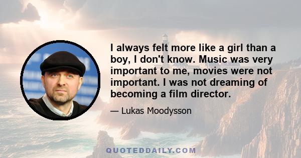 I always felt more like a girl than a boy, I don't know. Music was very important to me, movies were not important. I was not dreaming of becoming a film director.