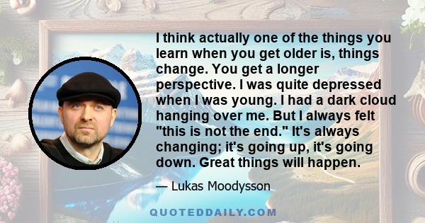 I think actually one of the things you learn when you get older is, things change. You get a longer perspective. I was quite depressed when I was young. I had a dark cloud hanging over me. But I always felt this is not