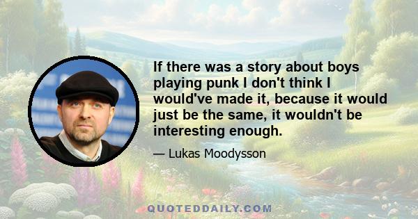 If there was a story about boys playing punk I don't think I would've made it, because it would just be the same, it wouldn't be interesting enough.