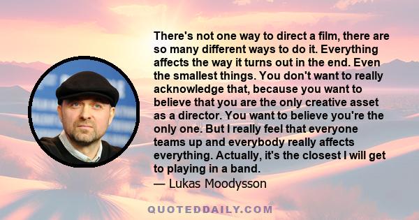 There's not one way to direct a film, there are so many different ways to do it. Everything affects the way it turns out in the end. Even the smallest things. You don't want to really acknowledge that, because you want