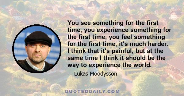 You see something for the first time, you experience something for the first time, you feel something for the first time, it's much harder. I think that it's painful, but at the same time I think it should be the way to 