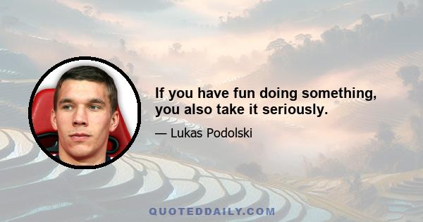 If you have fun doing something, you also take it seriously.