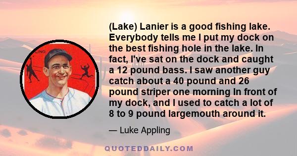 (Lake) Lanier is a good fishing lake. Everybody tells me I put my dock on the best fishing hole in the lake. In fact, I've sat on the dock and caught a 12 pound bass. I saw another guy catch about a 40 pound and 26