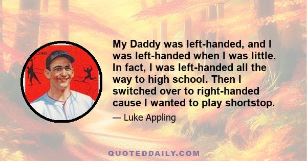 My Daddy was left-handed, and I was left-handed when I was little. In fact, I was left-handed all the way to high school. Then I switched over to right-handed cause I wanted to play shortstop.