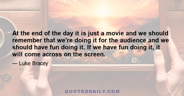 At the end of the day it is just a movie and we should remember that we're doing it for the audience and we should have fun doing it. If we have fun doing it, it will come across on the screen.