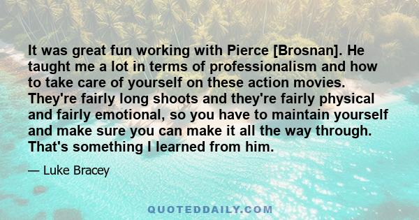 It was great fun working with Pierce [Brosnan]. He taught me a lot in terms of professionalism and how to take care of yourself on these action movies. They're fairly long shoots and they're fairly physical and fairly