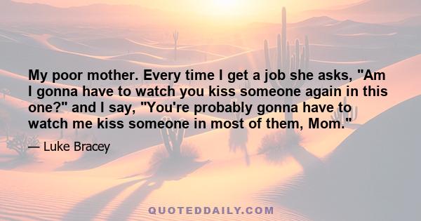 My poor mother. Every time I get a job she asks, Am I gonna have to watch you kiss someone again in this one? and I say, You're probably gonna have to watch me kiss someone in most of them, Mom.