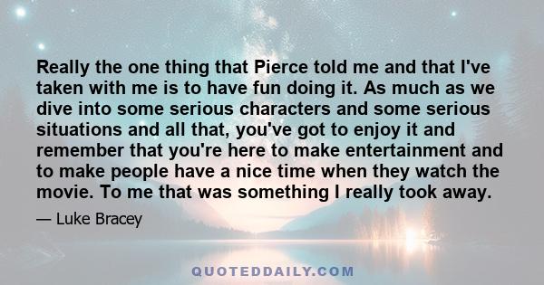 Really the one thing that Pierce told me and that I've taken with me is to have fun doing it. As much as we dive into some serious characters and some serious situations and all that, you've got to enjoy it and remember 