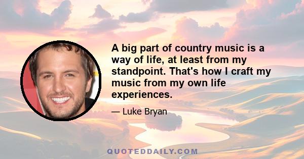 A big part of country music is a way of life, at least from my standpoint. That's how I craft my music from my own life experiences.