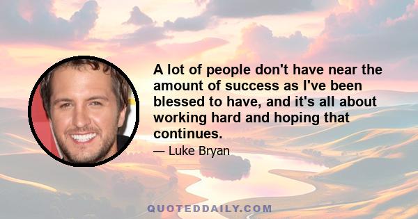 A lot of people don't have near the amount of success as I've been blessed to have, and it's all about working hard and hoping that continues.