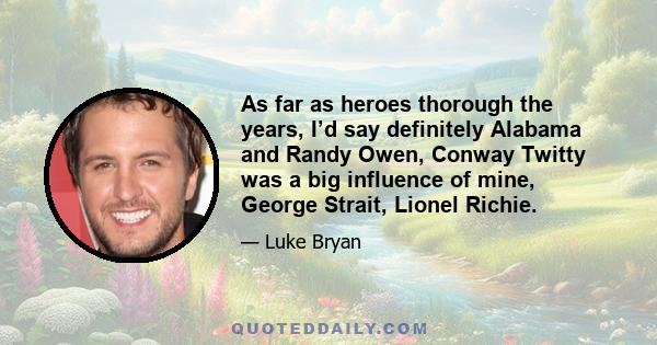 As far as heroes thorough the years, I’d say definitely Alabama and Randy Owen, Conway Twitty was a big influence of mine, George Strait, Lionel Richie.