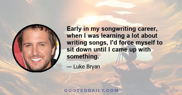 Early in my songwriting career, when I was learning a lot about writing songs, I'd force myself to sit down until I came up with something.