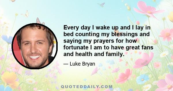 Every day I wake up and I lay in bed counting my blessings and saying my prayers for how fortunate I am to have great fans and health and family.