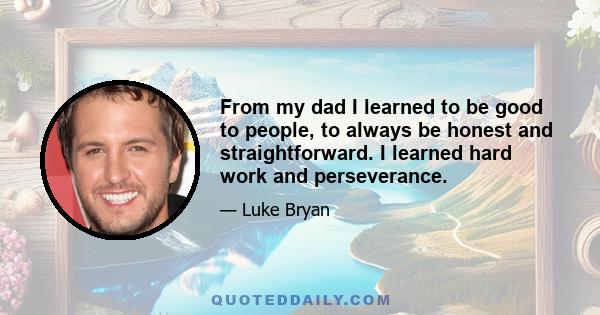 From my dad I learned to be good to people, to always be honest and straightforward. I learned hard work and perseverance.