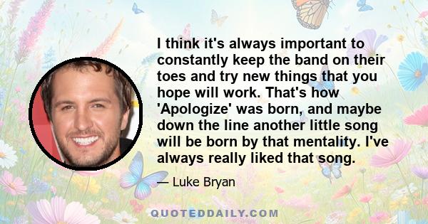 I think it's always important to constantly keep the band on their toes and try new things that you hope will work. That's how 'Apologize' was born, and maybe down the line another little song will be born by that