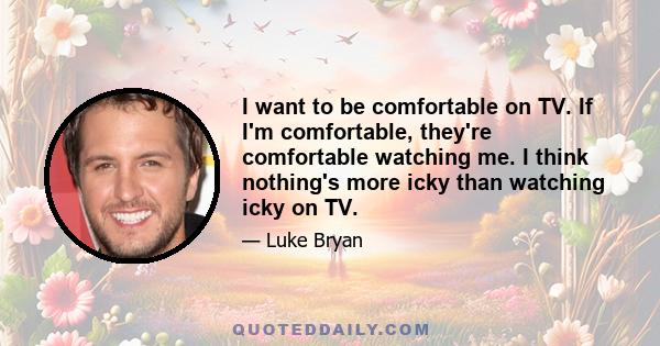 I want to be comfortable on TV. If I'm comfortable, they're comfortable watching me. I think nothing's more icky than watching icky on TV.