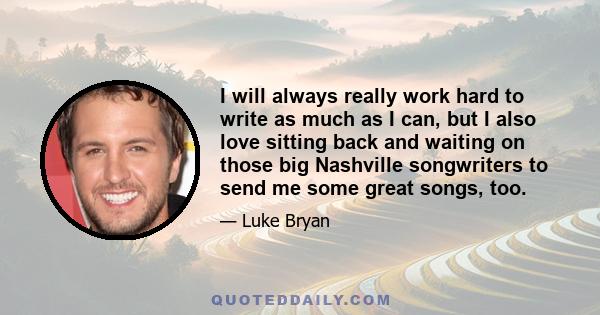 I will always really work hard to write as much as I can, but I also love sitting back and waiting on those big Nashville songwriters to send me some great songs, too.