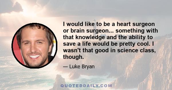 I would like to be a heart surgeon or brain surgeon... something with that knowledge and the ability to save a life would be pretty cool. I wasn't that good in science class, though.