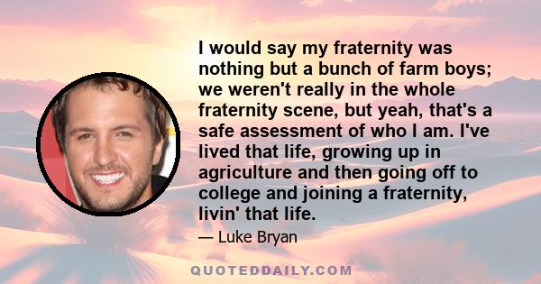 I would say my fraternity was nothing but a bunch of farm boys; we weren't really in the whole fraternity scene, but yeah, that's a safe assessment of who I am. I've lived that life, growing up in agriculture and then