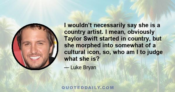 I wouldn’t necessarily say she is a country artist. I mean, obviously Taylor Swift started in country, but she morphed into somewhat of a cultural icon, so, who am I to judge what she is?