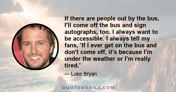 If there are people out by the bus, I'll come off the bus and sign autographs, too. I always want to be accessible. I always tell my fans, 'If I ever get on the bus and don't come off, it's because I'm under the weather 