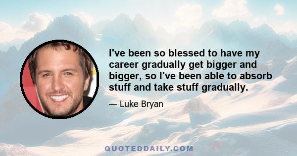 I've been so blessed to have my career gradually get bigger and bigger, so I've been able to absorb stuff and take stuff gradually.