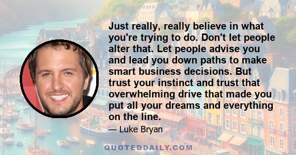 Just really, really believe in what you're trying to do. Don't let people alter that. Let people advise you and lead you down paths to make smart business decisions. But trust your instinct and trust that overwhelming