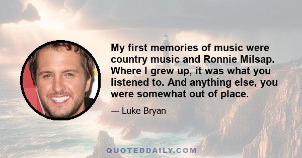 My first memories of music were country music and Ronnie Milsap. Where I grew up, it was what you listened to. And anything else, you were somewhat out of place.