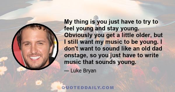 My thing is you just have to try to feel young and stay young. Obviously you get a little older, but I still want my music to be young. I don't want to sound like an old dad onstage, so you just have to write music that 