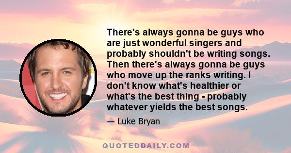 There's always gonna be guys who are just wonderful singers and probably shouldn't be writing songs. Then there's always gonna be guys who move up the ranks writing. I don't know what's healthier or what's the best