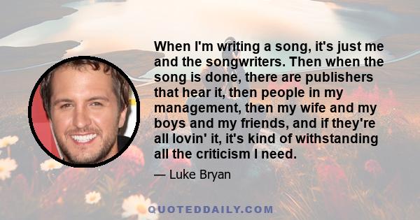 When I'm writing a song, it's just me and the songwriters. Then when the song is done, there are publishers that hear it, then people in my management, then my wife and my boys and my friends, and if they're all lovin'