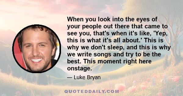 When you look into the eyes of your people out there that came to see you, that's when it's like, 'Yep, this is what it's all about.' This is why we don't sleep, and this is why we write songs and try to be the best.