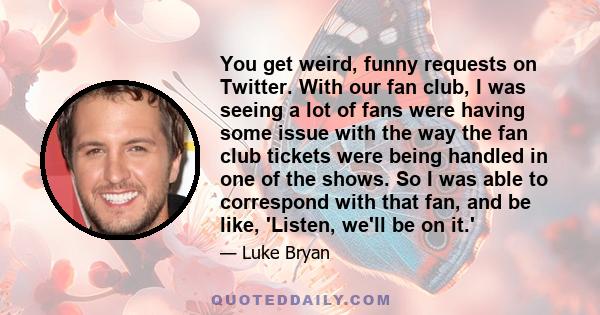 You get weird, funny requests on Twitter. With our fan club, I was seeing a lot of fans were having some issue with the way the fan club tickets were being handled in one of the shows. So I was able to correspond with