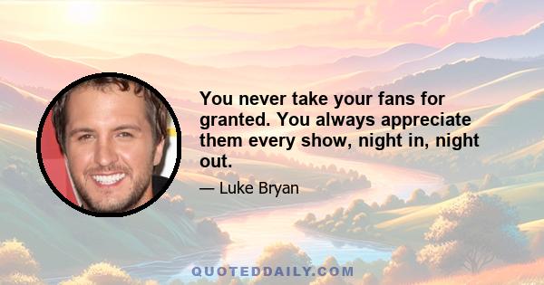 You never take your fans for granted. You always appreciate them every show, night in, night out.