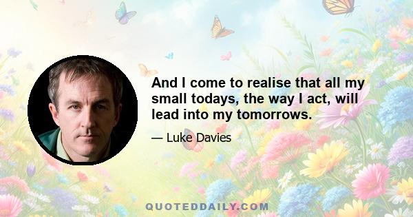 And I come to realise that all my small todays, the way I act, will lead into my tomorrows.