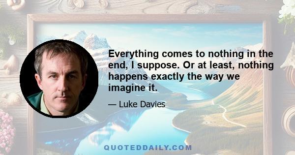 Everything comes to nothing in the end, I suppose. Or at least, nothing happens exactly the way we imagine it.