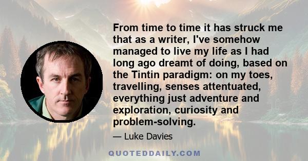 From time to time it has struck me that as a writer, I've somehow managed to live my life as I had long ago dreamt of doing, based on the Tintin paradigm: on my toes, travelling, senses attentuated, everything just