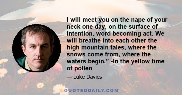 I will meet you on the nape of your neck one day, on the surface of intention, word becoming act. We will breathe into each other the high mountain tales, where the snows come from, where the waters begin.” -In the