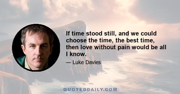 If time stood still, and we could choose the time, the best time, then love without pain would be all I know.