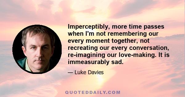 Imperceptibly, more time passes when I'm not remembering our every moment together, not recreating our every conversation, re-imagining our love-making. It is immeasurably sad.