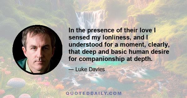 In the presence of their love I sensed my lonliness, and I understood for a moment, clearly, that deep and basic human desire for companionship at depth.