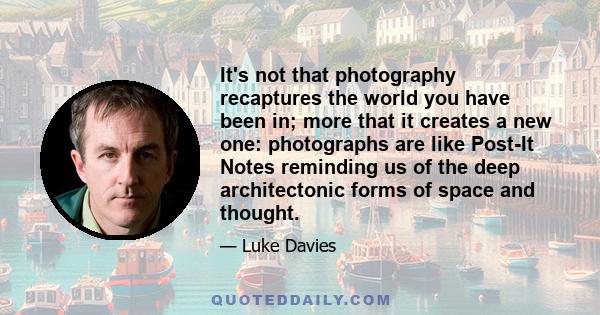 It's not that photography recaptures the world you have been in; more that it creates a new one: photographs are like Post-It Notes reminding us of the deep architectonic forms of space and thought.