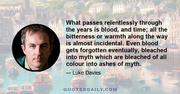 What passes relentlessly through the years is blood, and time; all the bitterness or warmth along the way is almost incidental. Even blood gets forgotten eventually, bleached into myth which are bleached of all colour