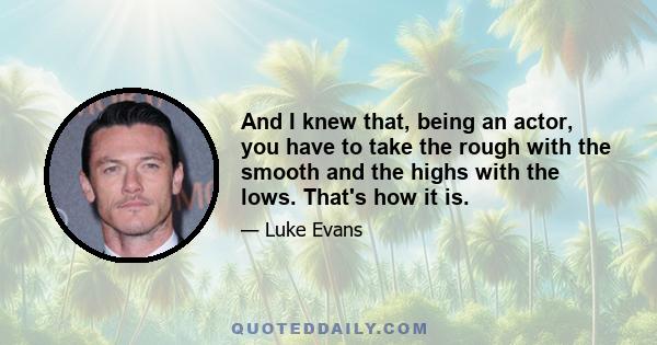 And I knew that, being an actor, you have to take the rough with the smooth and the highs with the lows. That's how it is.