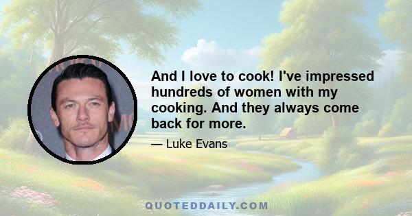 And I love to cook! I've impressed hundreds of women with my cooking. And they always come back for more.