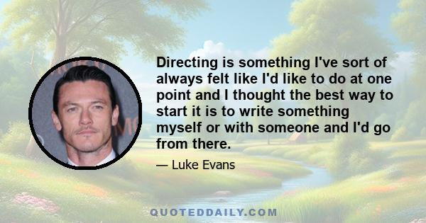 Directing is something I've sort of always felt like I'd like to do at one point and I thought the best way to start it is to write something myself or with someone and I'd go from there.